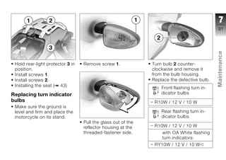7
                                                                                            91




                                                                                            Maintenance
 Hold rear-light protector 3 in   Remove screw 1.             Turn bulb 2 counter-
 position.                                                    clockwise and remove it
 Install screws 1.                                            from the bulb housing.
 Install screws 2.                                            Replace the defective bulb.
 Installing the seat ( 43)
                                                                  Front flashing turn in-   z
Replacing turn indicator                                          dicator bulbs
bulbs                                                          R10W / 12 V / 10 W
 Make sure the ground is
 level and firm and place the                                     Rear flashing turn in-
 motorcycle on its stand.                                         dicator bulbs
                                  Pull the glass out of the
                                  reflector housing at the     R10W / 12 V / 10 W
                                  threaded-fastener side.         with OA White flashing
                                                                  turn indicators:
                                                               RY10W / 12 V / 10 W
 