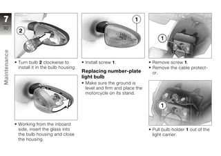 7
92
Maintenance




              Turn bulb 2 clockwise to           Install screw 1.               Remove screw 1.
              install it in the bulb housing.                                   Remove the cable protect-
                                                Replacing number-plate          or.
                                                light bulb
z                                                Make sure the ground is
                                                 level and firm and place the
                                                 motorcycle on its stand.




              Working from the inboard
              side, insert the glass into                                       Pull bulb holder 1 out of the
              the bulb housing and close                                        light carrier.
              the housing.
 