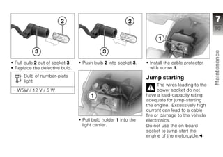 7
                                                                                              93




                                                                                              Maintenance
Pull bulb 2 out of socket 3.   Push bulb 2 into socket 3.     Install the cable protector
Replace the defective bulb.                                   with screw 1.
    Bulb of number-plate                                     Jump starting
    light
                                                                   The wires leading to the   z
 W5W / 12 V / 5 W                                                  power socket do not
                                                             have a load-capacity rating
                                                             adequate for jump-starting
                                                             the engine. Excessively high
                                                             current can lead to a cable
                                                             fire or damage to the vehicle
                               Pull bulb holder 1 into the   electronics.
                               light carrier.                Do not use the on-board
                                                             socket to jump-start the
                                                             engine of the motorcycle.
 