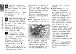 Touching live parts of       Removing the seat ( 42)         itive terminal of the donor
7                   the ignition system with     When jump-starting the en-      battery.
              the engine running can cause       gine, do not disconnect the     Then connect one end
94            electric shock.                                                    of the black jump lead to
                                                 battery from the on-board
              Do not touch parts of the igni-    electrical system.              the negative terminal of
              tion system when the engine        Remove the protective cap       the donor battery, and the
              is running.                        from the battery's positive     other end to the ground
                                                 terminal.                       of the vehicle with the flat
Maintenance




                    A short-circuit can result
                                                 Run the engine of the donor     battery. If the battery of
                    if the crocodile clips of
                                                 vehicle during jump-starting.   your motorcycle is flat, use
              the jump leads are accident-
                                                                                 spring-strut screw 1 as the
              ally brought into contact with
                                                                                 connection to ground.
              the motorcycle.
                                                                                 Start the engine of the
              Use only jump leads fitted
                                                                                 vehicle with the discharged
z             with fully insulated crocodile
                                                                                 battery in the usual way; if
              clips at both ends.
                                                                                 the engine does not start,
                   Jump-starting with a                                          wait a few minutes before
                   donor-battery voltage                                         repeating the attempt
              higher than 12 V can damage                                        in order to protect the
              the vehicle electronics.                                           starter motor and the donor
              Make sure that the battery                                         battery.
                                                 Begin by connecting one
              of the donor vehicle has a                                         Allow both engines to idle
                                                 end of the red jump lead
              voltage rating of 12 V.                                            for a few minutes before
                                                 to the positive terminal of
               Make sure the ground is           the discharged battery and      disconnecting the jump
               level and firm and place the      the other end to the pos-       leads.
               motorcycle on its stand.
 