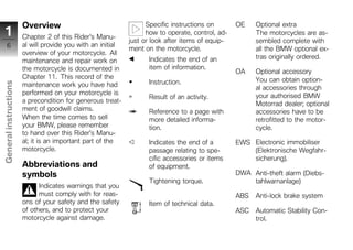 Overview                                    Specific instructions on       OE    Optional extra
 1                     Chapter 2 of this Rider's Manu-
                                                                   how to operate, control, ad-         The motorcycles are as-
                                                             just or look after items of equip-         sembled complete with
     6                 al will provide you with an initial
                                                             ment on the motorcycle.                    all the BMW optional ex-
                       overview of your motorcycle. All
                                                                   Indicates the end of an              tras originally ordered.
                       maintenance and repair work on
                       the motorcycle is documented in             item of information.
                                                                                                  OA    Optional accessory
                       Chapter 11. This record of the                                                   You can obtain option-
                                                                   Instruction.
General instructions




                       maintenance work you have had                                                    al accessories through
                       performed on your motorcycle is                                                  your authorised BMW
                                                                   Result of an activity.
                       a precondition for generous treat-                                               Motorrad dealer; optional
                       ment of goodwill claims.                    Reference to a page with             accessories have to be
                       When the time comes to sell                 more detailed informa-               retrofitted to the motor-
                       your BMW, please remember                   tion.                                cycle.
                       to hand over this Rider's Manu-
                       al; it is an important part of the          Indicates the end of a         EWS Electronic immobiliser
                       motorcycle.                                 passage relating to spe-           (Elektronische Wegfahr-
z                                                                  cific accessories or items         sicherung).
                       Abbreviations and                           of equipment.
                       symbols                                                                    DWA Anti-theft alarm (Diebs-
                                                                   Tightening torque.                 tahlwarnanlage)
                             Indicates warnings that you
                             must comply with for reas-                                           ABS   Anti-lock brake system
                       ons of your safety and the safety           Item of technical data.
                       of others, and to protect your                                             ASC   Automatic Stability Con-
                       motorcycle against damage.                                                       trol.
 