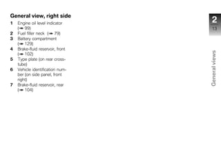 General view, right side
1   Engine oil level indicator       2
    ( 99)                             13
2   Fuel filler neck ( 79)
3   Battery compartment
    ( 129)
4   Brake-fluid reservoir, front




                                   General views
    ( 102)
5   Type plate (on rear cross-
    tube)
6   Vehicle identification num-
    ber (on side panel, front
    right)
7   Brake-fluid reservoir, rear     z
    ( 104)
 
