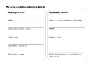 Motorcycle data/dealership details

 Motorcycle data                     Dealership details


 Model                               Person to contact in Service department



 Vehicle identification number       Ms/Mr



 Colour code                         Phone number



 Date of first registration



 Registration number                 Dealership address/phone number (com-
                                     pany stamp)
 
