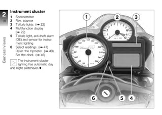 Instrument cluster
2               1   Speedometer
 18             2   Rev. counter
                3   Telltale lights ( 22)
                4   Multifunction display
                    ( 22)
                5   Telltale light, anti-theft alarm
General views




                    (OE) and sensor for instru-
                    ment lighting
                6   Select readings ( 47)
                    Reset the tripmeter ( 48)
                    Set the clock ( 46)
                     The instrument-cluster
z
                     lighting has automatic day
                and night switchover.
 