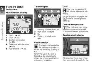 Standard status               Telltale lights                      Gear
 3                  indicators                                                               The gear engaged or N
 22                                                                                          for neutral appears on the
                    Multifunction display                                              display.
                                                                                              If no gear is engaged, the
                                                                                              'neutral' telltale light also
                                                                                       lights up.
Status indicators




                                                                                       Coolant temperature
                                                                                             The horizontal bars below
                                                  1   Flashing turn indicators, left         the temperature symbol
                                                  2   High-beam headlight              indicate the coolant temperature.
                                                  3   Idle
                    1   Clock ( 46)                                                    Service-due indicator
                                                  4   Flashing turn indicators,
                    2   Gear ( 22)                    right
z                   3   Coolant temperature
                        ( 22)                     Fuel capacity
                    4   Odometer and tripmeters
                                                        The horizontal bars below
                        ( 47)                           the fuel-pump symbol in-
                    5   Fuel capacity ( 22)       dicate the remaining quantity of
                                                  fuel.
                                                  When the fuel in the tank is
                                                  topped up the gauge briefly
                                                  shows the original level, before     If the next service is due in less
                                                  the reading is updated.              than one month, the date for the
 
