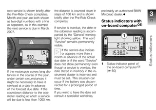 next service is shown briefly after   the distance is counted down in      preferably an authorised BMW
the Pre-Ride Check completes.         steps of 100 km and is shown         Motorrad dealer.                   3
Month and year are both shown         briefly after the Pre-Ride Check
as two-digit numbers with a line      completes.                           Status indicators with              23
as separator, so in this example                                           on-board computer OE
the next service is due in March      If service is overdue, the date or
2007.                                 the odometer reading is accom-
                                      panied by the 'General' warning




                                                                                                           Status indicators
                                      light showing yellow. The word
                                      "Service" remains permanently
                                      visible.
                                            If the service-due indicat-
                                            or appears more than a
                                      month in advance of the actual
                                      due date or if the word "Service"
                                      does not show permanently even       1   Status-indicator panel of     z
                                      though a service is overdue, the         the on-board computer OE
If the motorcycle covers long dis-    date stored in memory in the in-         ( 50)
tances in the course of the year,     strument cluster is incorrect and
under certain circumstances it        must be set. This situation can
might be necessary to have it         occur if the battery was discon-
serviced at a date in advance         nected for a prolonged period of
of the forecast due date. If the      time.
countdown distance to the odo-        If you want to have the date set
meter reading at which a service      consult a specialist workshop,
will be due is less than 1000 km,
 