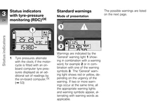 Status indicators                   Standard warnings                    The possible warnings are listed
 3                  with tyre-pressure                  Mode of presentation
                                                                                             on the next page.

 24                 monitoring (RDC) OE
Status indicators




                                                        Warnings are indicated by the
                    1   Tyre pressures alternate        'General' warning light 1 show-
                        with the clock; if the motor-   ing in combination with a warning
z                       cycle is fitted with an on-     word, for example 2 or in com-
                        board computer tyre pres-       bination with one of the warning
                        sures displayed as an ad-       symbols 3. The 'General' warn-
                        ditional set of readings by     ing light shows red or yellow, de-
                        the on-board computer. OE       pending on the urgency of the
                        ( 53)                           warning. If two or more warn-
                                                        ings occur at the same time, all
                                                        the appropriate warning lights
                                                        and warning symbols appear, al-
                                                        ternating with warning words as
                                                        applicable.
 