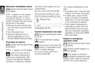 Electronic immobiliser active       can result if the engine cuts out    The coolant temperature is too
 3                       General warning light shows    unexpectedly.                        high.
                         yellow.                        Do not run the fuel tank dry.          If possible, ride in the part-load
 26
                                                        The fuel tank contains no more         range to cool down the engine.
                    EWS ! appears on the display.
                                                        than the reserve quantity of fuel.     In traffic jams, switch off the
                    The key being used is not au-
                                                                                               engine, but leave the ignition
                    thorised for starting, or commu-           Reserve fuel                    switched on so that the radiat-
                    nication between key and engine
                                                                                               or fan continues to operate.
Status indicators




                    electronics is disrupted.
                                                                                               If the coolant temperature is
                      Remove all other vehicle keys        ≥4 l
                                                                                               frequently too high, have the
                      from the same ring as the igni-     Refuelling (   79)                   fault rectified as soon as pos-
                      tion key.
                                                                                               sible by a specialist workshop,
                      Use the reserve key.              Coolant temperature too high
                                                                                               preferably an authorised BMW
                      Have the defective key re-            General warning light shows        Motorrad dealer.
                      placed, preferably by an au-          red.
                      thorised BMW Motorrad dealer.                                          Engine in emergency-
z                                                            The temperature reading
                                                                                             operation mode
                    Fuel down to reserve                     flashes.
                                                                                                 General warning light shows
                         General warning light shows          Continuing to ride when the        yellow.
                         yellow.                              engine is overheated could
                                                        result in engine damage.                   Engine symbol appears on
                    FUEL ! appears on the display.                                                 the display.
                                                        You must comply with the in-
                           Lack of fuel can result in
                                                        structions below.                         The engine is running in
                           the engine misfiring and
                                                                                                  emergency operating mode.
                    cutting out unexpectedly. Mis-
                    firing can damage the catalytic                                          Engine power might be reduced
                                                                                             and this can cause hazardous
                    converter; a hazardous situation
 