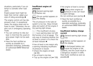 situations, particularly if you at-   Insufficient engine oil                If the engine oil level is correct:
tempt to overtake other road          pressure
                                                                                   Riding when engine-oil             3
users.                                     General warning light                   pressure is low can result          27
Engine power level might be                flashes red.                      in engine damage.
lower than normal: adapt your
                                            Oil-can symbol appears on        Do not continue your journey.
style of riding accordingly.
                                            the display.                       Have the fault rectified as
The engine control unit has dia-
                                      The oil pressure in the lube-oil         quickly as possible by a
gnosed a fault. In exceptional




                                                                                                                   Status indicators
                                      system is too low. Stop immedi-          specialist workshop, preferably
cases, the engine stops and re-
                                      ately and switch off the engine if       an authorised BMW Motorrad
fuses to start. Otherwise, the en-
                                      the warning light shows.                 dealer.
gine runs in emergency operating
mode.                                        The insufficient oil pres-      Insufficient battery charge
  You can continue to ride, but              sure warning does not fulfil    current
  bear in mind that the usual en-     the function of an oil gauge. The           General warning light shows
  gine power might not be avail-      only way of checking whether the            red.
  able.                               oil level is correct is to check the                                           z
  Have the fault rectified as         oil level indicator.                         Battery symbol appears on
  quickly as possible by a                                                         the display.
                                      A low oil level is one reason why
  specialist workshop, preferably                                                 A discharged battery can
                                      a warning indicating insufficient
  an authorised BMW Motorrad                                                      cause the engine to die
                                      oil pressure is issued.
  dealer.                                                                    suddenly, and this could result in
                                         Check the engine oil level
                                         ( 99)                               a dangerous situation in traffic.
                                      If the oil level is too low:           Have faults rectified as soon as
                                         Top up the engine oil ( 100)        possible.
 