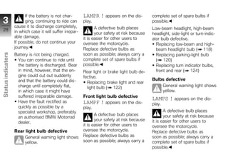 If the battery is not char-       LAMPR ! appears on the dis-          complete set of spare bulbs if
 3                        ging, continuing to ride can      play.                                possible.
                    cause it to discharge completely,              A defective bulb places       Low-beam headlight, high-beam
 28                 in which case it will suffer irrepar-          your safety at risk because   headlight, side-light or turn-indic-
                    able damage.                            it is easier for other users to      ator bulb defective.
                    If possible, do not continue your       oversee the motorcycle.                Replacing low-beam and high-
                    journey.                                Replace defective bulbs as             beam headlight bulb ( 118)
                    Battery is not being charged.           soon as possible; always carry a
Status indicators




                                                                                                   Replacing parking-light bulb
                     You can continue to ride until         complete set of spare bulbs if         ( 120)
                     the battery is discharged. Bear        possible.                              Replacing turn indicator bulbs,
                     in mind, however, that the en-         Rear light or brake light bulb de-     front and rear ( 124)
                     gine could cut out suddenly            fective.
                     and that the battery could dis-                                             Bulbs defective
                                                              Replacing brake light and rear
                     charge until completely flat,            light bulb ( 122)                      General warning light shows
                     in which case it might have                                                     yellow.
z                    suffered irreparable damage.           Front light bulb defective
                                                                                                 LAMPS ! appears on the dis-
                     Have the fault rectified as            LAMPF ! appears on the dis-          play.
                     quickly as possible by a               play.
                     specialist workshop, preferably                                                    A defective bulb places
                                                                   A defective bulb places              your safety at risk because
                     an authorised BMW Motorrad
                                                                   your safety at risk because   it is easier for other users to
                     dealer.
                                                            it is easier for other users to      oversee the motorcycle.
                    Rear light bulb defective               oversee the motorcycle.              Replace defective bulbs as
                         General warning light shows        Replace defective bulbs as           soon as possible; always carry a
                         yellow.                            soon as possible; always carry a     complete set of spare bulbs if
                                                                                                 possible.
 