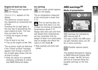 Engine-oil level too low             Ice warning                           ABS warnings OE
    Oil-level symbol appears on           Ice-crystal symbol appears       Mode of presentation                     3
    the display.                          on the display.
                                                                                                                     31
Check Oil appears on the             The air temperature measured
display.                             at the motorcycle is lower than
The electronic oil-level sensor      3 °C.
has registered an excessively low          The ice warning does not




                                                                                                                 Status indicators
oil level.                                 mean that there is no risk
Checking the oil sight glass is      of black ice forming at measured
the only way of ascertaining the     temperatures above 3 °C.
exact engine-oil level. The next     Always take extra care and think
time you stop for fuel:              well ahead when temperatures          ABS warnings are indicated by
   Check the engine oil level        are low; remember that the            ABS warning light 1.
   ( 99)                             danger of black ice is particularly   The way in which the ABS warn-
If the oil level is too low:         high on bridges and where the         ing light indicates status can dif-
   Top up the engine oil ( 100)
                                                                                                                   z
                                     road is in the shade.                 fer in some countries.
The oil sensor might be defective      Ride carefully and think well
                                                                                Possible national variant.
if the "Check oil level" message       ahead.
appears even though a check of
the oil sight glass shows that the                                         The detailed descriptions relating
oil level is correct.                                                      to BMW Motorrad Integral ABS
   Seek the advice of a specialist                                         start on page ( 82), and you
   workshop, preferably an author-                                         will find an overview listing the
   ised BMW Motorrad dealer.                                               possible warnings on the next
                                                                           page.
 