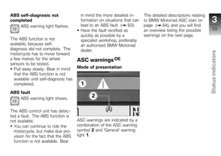 ABS self-diagnosis not                  in mind the more detailed in-      The detailed descriptions relating
completed                               formation on situations that can   to BMW Motorrad ASC start on            3
    ABS warning light flashes.          lead to an ABS fault ( 83).        page ( 84), and you will find
                                        Have the fault rectified as        an overview listing the possible         33
                                        quickly as possible by a           warnings on the next page.
The ABS function is not                 specialist workshop, preferably
available, because self-                an authorised BMW Motorrad
diagnosis did not complete. The         dealer.




                                                                                                                Status indicators
motorcycle has to move forward
a few metres for the wheel             ASC warnings OE
sensors to be tested.
  Pull away slowly. Bear in mind       Mode of presentation
  that the ABS function is not
  available until self-diagnosis has
  completed.

ABS fault                                                                                                         z
    ABS warning light shows.


The ABS control unit has detec-
ted a fault. The ABS function is
not available.                         ASC warnings are indicated by a
  You can continue to ride the         combination of the ASC warning
  motorcycle, but make due pro-        symbol 2 and 'General' warning
  vision for the fact that the ABS     light 1.
  function is not available. Bear
 