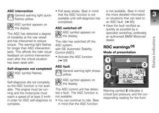 ASC intervention                        Pull away slowly. Bear in mind         is not available. Bear in mind
    General warning light quick-        that the ASC function is not           the more detailed information           3
    flashes yellow.                     available until self-diagnosis has     on situations that can lead to
                                        completed.                             an ASC fault ( 85).                      35
      ASC symbol appears on                                                    Have the fault rectified as
      the display.                     ASC switched off                        quickly as possible by a
The ASC has detected a degree              ASC symbol appears on               specialist workshop, preferably
of instability at the rear wheel           the display.                        an authorised BMW Motorrad




                                                                                                                    Status indicators
and has intervened to reduce           The rider has switched off the          dealer.
torque. The warning light flashes      ASC system.
for longer than ASC intervention       with OE Automatic Stability
                                                                             RDC warnings OE
lasts. This affords the rider visual   Control (ASC):                        Mode of presentation
feedback on control intervention         Activate the ASC function
even after the critical situation        ( 58)
has been dealt with.

Self-diagnosis not completed
                                       ASC fault                                                                      z
                                           General warning light shows
     ASC symbol flashes.                   yellow.
                                            ASC symbol appears on
Self-diagnosis did not complete,            the display.
so the ASC function is not avail-
able. The engine must be run-          The ASC control unit has detec-       Warning symbol 2 indicates a
ning and the motorcycle must           ted a fault. The ASC function is      critical tyre pressure, and the cor-
reach a speed of at least 5 km/h       not available.                        responding reading for the front
in order for ASC self-diagnosis to       You can continue to ride. Bear
complete.                                in mind that the ASC function
 