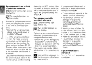 Tyre pressure close to limit          shown by the RDC system. Use           If tyre pressure is incorrect it is
 3                  of permitted tolerance                the public air line at a petrol sta-   essential to adapt your style of
                         General warning light shows      tion or motorway service area to       riding accordingly.
 38                                                       adjust the tyre pressure by this
                         yellow.                                                                    Correct the tyre pressure at the
                                                          amount.                                   earliest possible opportunity.
                         Tyre symbol appears on
                         the display.                     Tyre pressure outside                     Have the tyre checked for
                                                          permitted tolerance                       damage by a specialist
                    The critical tyre pressure flashes.                                             workshop, preferably an
Status indicators




                                                               General warning light
                    Measured tyre pressure is close                                                 authorised BMW Motorrad
                                                               flashes red.
                    to the limit of permitted toler-                                                dealer.
                    ance.                                       Tyre symbol appears on           If you are unsure whether the
                      Correct the tyre pressure as              the display.                     motorcycle can be ridden with
                      stated on the inside cover of                                              the tyre in its present condition:
                      the Rider's Manual.                 The critical tyre pressure flashes.
                                                                                                    Do not continue your journey.
                                                          Measured tyre pressure is out-
                           The tyre-pressures listed      side permitted tolerance.                 Notify the breakdown service.
z                          on the inside cover are                                                  Have the tyre checked for
                                                             Check the tyre for damage and
                    temperature-compensated; the                                                    damage by a specialist
                                                             to ascertain whether the mo-
                    reference tyre temperature for           torcycle can be ridden with the        workshop, preferably an
                    these readings is always 20 °C.          tyre in its present condition.         authorised BMW Motorrad
                    The procedure for correcting tyre                                               dealer.
                                                          If the motorcycle can be ridden
                    pressures when the tyres are not
                                                          with the tyre in its present condi-    Signal transmission
                    at this reference temperature is      tion:
                    as follows:                                                                  disrupted
                    Calculate the difference between            Incorrect tyre pressures im-     "--" or "-- --" appears on
                    the specified value stated in the           pair the motorcycle's hand-      the display.
                    Rider's Manual and the reading        ling characteristics.
 