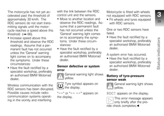 The motorcycle has not yet ac-        with the link between the RDC       Motorcycle is fitted with wheels
celerated past the threshold of       control unit and the sensors.       not equipped with RDC sensors.          3
approximately 30 km/h. The              Move to another location and        Fit wheels and tyres equipped
                                        observe the RDC readings. As-                                              39
RDC sensors do not start trans-                                             with RDC sensors.
mitting signals until the motor-        sume that a permanent fault
cycle reaches a speed above this        has not occurred unless the       One or two RDC sensors have
threshold ( 86).                        'General' warning light comes     failed.
  Increase speed above this             on to accompany the symp-            Have the fault rectified by a




                                                                                                               Status indicators
  threshold and observe the RDC         toms. Under these circum-            specialist workshop, preferably
  readings. Assume that a per-          stances:                             an authorised BMW Motorrad
  manent fault has not occurred         Have the fault rectified by a        dealer.
  unless the 'General' warning          specialist workshop, preferably
                                                                          A system error has occurred.
  light comes on to accompany           an authorised BMW Motorrad
                                        dealer.                             Have the fault rectified by a
  the symptoms. Under these
                                                                            specialist workshop, preferably
  circumstances:
                                      Sensor defective or system            an authorised BMW Motorrad
  Have the fault rectified by a                                                                                  z
                                      error                                 dealer.
  specialist workshop, preferably
  an authorised BMW Motorrad                General warning light shows
                                                                          Battery of tyre-pressure
  dealer.                                   yellow.
                                                                          sensor weak
                                           Tyre symbol appears on              General warning light shows
Wireless communication with the
                                           the display.                        yellow.
RDC sensors has been disrupted.
Possible causes include radio-        "--" or "--    --" appears on       RDC! appears on the display.
communication systems operat-         the display.                              This error message appears
ing in the vicinity and interfering
                                                                                only briefly after the pre-
                                                                          ride check completes.
 