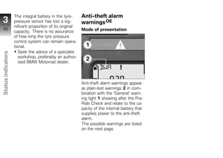 The integral battery in the tyre-     Anti-theft alarm
 3                  pressure sensor has lost a sig-       warnings OE
                    nificant proportion of its original
 40                                                       Mode of presentation
                    capacity. There is no assurance
                    of how long the tyre pressure
                    control system can remain opera-
                    tional.
                       Seek the advice of a specialist
Status indicators




                       workshop, preferably an author-
                       ised BMW Motorrad dealer.




                                                          Anti-theft alarm warnings appear
                                                          as plain-text warnings 2 in com-
z                                                         bination with the 'General' warn-
                                                          ing light 1 showing after the Pre-
                                                          Ride Check and relate to the ca-
                                                          pacity of the internal battery that
                                                          supplies power to the anti-theft
                                                          alarm.
                                                          The possible warnings are listed
                                                          on the next page.
 