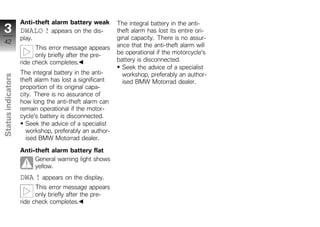 Anti-theft alarm battery weak        The integral battery in the anti-
 3                  DWALO ! appears on the dis-          theft alarm has lost its entire ori-
                    play.                                ginal capacity. There is no assur-
 42
                          This error message appears     ance that the anti-theft alarm will
                          only briefly after the pre-    be operational if the motorcycle's
                    ride check completes.                battery is disconnected.
                                                           Seek the advice of a specialist
                    The integral battery in the anti-      workshop, preferably an author-
Status indicators




                    theft alarm has lost a significant     ised BMW Motorrad dealer.
                    proportion of its original capa-
                    city. There is no assurance of
                    how long the anti-theft alarm can
                    remain operational if the motor-
                    cycle's battery is disconnected.
                       Seek the advice of a specialist
                       workshop, preferably an author-
z                      ised BMW Motorrad dealer.

                    Anti-theft alarm battery flat
                         General warning light shows
                         yellow.
                    DWA ! appears on the display.
                          This error message appears
                          only briefly after the pre-
                    ride check completes.
 