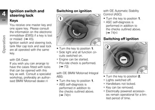 Ignition switch and                  Switching on ignition               with OE Automatic Stability
4           steering lock                                                            Control (ASC):
                                                                                       Turn the key to position 1.
44          Keys                                                                       ASC self-diagnosis is
            You receive one master key and                                             performed in addition to
            one spare key. Please consult                                              the checks outlined above.
            the information on the electronic                                          ( 74)
            immobiliser (EWS) if a key is lost
Operation




            or mislaid ( 45).                                                        Switching off ignition
            Ignition switch and steering lock,
            tank filler cap lock and seat lock
            are all operated with the same        Turn the key to position 1.
z           key.                                  Side light and all function cir-
                                                  cuits switched on.
            with OA Case:                         Engine can be started.
            If you wish you can arrange to        Pre-ride check is performed.
            have the cases fitted with locks      ( 73)
            that can be opened with this
            key as well. Consult a specialist    with OE BMW Motorrad Integral
            workshop, preferably an author-      ABS:                                  Turn the key to position 2.
            ised BMW Motorrad dealer.              Turn the key to position 1.         Lights switched off.
                                                   ABS self-diagnosis is               Handlebars not locked.
                                                   performed in addition to            Key can be removed.
                                                   the checks outlined above.          Electrically powered accessor-
                                                   ( 74)                               ies remain operational for a lim-
                                                                                       ited period of time.
 