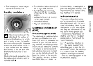 The battery can be recharged          Turn the handlebars to the full     individual keys, for example if a
  via the on-board socket.              left or right lock position.        particular key goes missing. The        4
                                        Turn the key to position 3,         engine cannot be started with a
Locking handlebars                      while moving the handlebars         key that has been barred.               45
                                        slightly.
                                        Ignition, lights and all function   In-key electronics
                                        circuits switched off.              The motorcycle's electronics
                                        Handlebars locked.                  exchange certain continuously




                                                                                                                  Operation
                                        Key can be removed.                 changing signals with the elec-
                                                                            tronics in the key; these signals
                                      Electronic immobiliser                are specific to your motorcycle
                                                                            and they are transmitted via the
                                      (EWS)                                                                        z
                                                                            ring aerial in the ignition lock.
                                      Protection against theft              The ignition is not enabled for
       If the motorcycle is on the
                                      The electronic immobiliser helps      starting until the key has been
       side stand, the surface of
                                      protect your BMW motorcycle           recognised as "authorised" for
the ground will determine wheth-
                                      from theft, and this enhanced se-     your motorcycle.
er it is better to turn the handle-
bars to the left or right. However,   curity is at your disposal without           A spare key attached to
the motorcycle is more stable on      any need for you to set paramet-             the same ring as the ig-
a level surface with the handle-      ers or activate additional systems.   nition key used to start the en-
bars turned to the left than with     The engine of a motorcycle fit-       gine could "irritate" the electron-
the handlebars turned to the          ted with this electronic immobil-     ics, in which case the enabling
right.                                iser can be started only with the     signal for starting is not issued.
                                      keys that belong to the vehicle.      The EWS warning appears in the
On level ground, always turn the
                                      You can also have your author-        multifunction display.
handlebars to the left to set the
                                      ised BMW Motorrad dealer bar
steering lock.
 