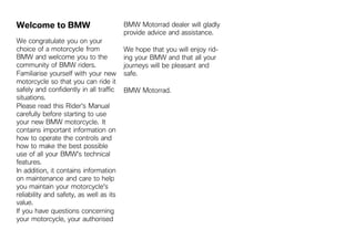 Welcome to BMW                           BMW Motorrad dealer will gladly
                                         provide advice and assistance.
We congratulate you on your
choice of a motorcycle from              We hope that you will enjoy rid-
BMW and welcome you to the               ing your BMW and that all your
community of BMW riders.                 journeys will be pleasant and
Familiarise yourself with your new       safe.
motorcycle so that you can ride it
safely and confidently in all traffic    BMW Motorrad.
situations.
Please read this Rider's Manual
carefully before starting to use
your new BMW motorcycle. It
contains important information on
how to operate the controls and
how to make the best possible
use of all your BMW's technical
features.
In addition, it contains information
on maintenance and care to help
you maintain your motorcycle's
reliability and safety, as well as its
value.
If you have questions concerning
your motorcycle, your authorised
 