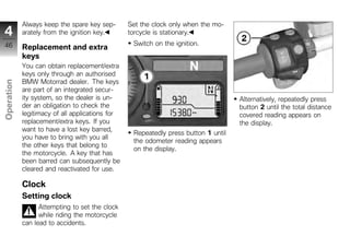 Always keep the spare key sep-       Set the clock only when the mo-
4           arately from the ignition key.       torcycle is stationary.
46                                                Switch on the ignition.
            Replacement and extra
            keys
            You can obtain replacement/extra
            keys only through an authorised
            BMW Motorrad dealer. The keys
Operation




            are part of an integrated secur-
            ity system, so the dealer is un-                                        Alternatively, repeatedly press
            der an obligation to check the                                          button 2 until the total distance
            legitimacy of all applications for                                      covered reading appears on
z           replacement/extra keys. If you                                          the display.
            want to have a lost key barred,
                                                  Repeatedly press button 1 until
            you have to bring with you all
                                                  the odometer reading appears
            the other keys that belong to
                                                  on the display.
            the motorcycle. A key that has
            been barred can subsequently be
            cleared and reactivated for use.

            Clock
            Setting clock
                  Attempting to set the clock
                  while riding the motorcycle
            can lead to accidents.
 