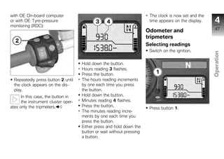with OE On-board computer                                               The clock is now set and the
or with OE Tyre-pressure                                                time appears on the display.     4
monitoring (RDC):
                                                                       Odometer and                      47
                                                                       tripmeters
                                                                       Selecting readings
                                                                        Switch on the ignition.




                                                                                                       Operation
                                     Hold down the button.
                                     Hours reading 3 flashes.
                                     Press the button.                                                  z
  Repeatedly press button 2 until    The hours reading increments
  the clock appears on the dis-      by one each time you press
  play.                              the button.
      In this case, the button in    Hold down the button.
      the instrument cluster oper-   Minutes reading 4 flashes.
ates only the tripmeters.            Press the button.
                                                                        Press button 1.
                                     The minutes reading incre-
                                     ments by one each time you
                                     press the button.
                                     Either press and hold down the
                                     button or wait without pressing
                                     a button.
 