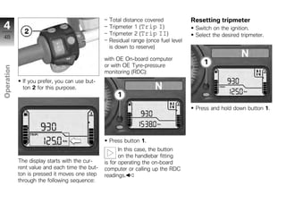 Total distance covered            Resetting tripmeter
4                                                Tripmeter 1 (Trip I)               Switch on the ignition.
                                                 Tripmeter 2 (Trip II)              Select the desired tripmeter.
48
                                                 Residual range (once fuel level
                                                 is down to reserve)

                                                with OE On-board computer
                                                or with OE Tyre-pressure
Operation




                                                monitoring (RDC):
             If you prefer, you can use but-
             ton 2 for this purpose.
z
                                                                                    Press and hold down button 1.




                                                 Press button 1.
                                                       In this case, the button
                                                       on the handlebar fitting
            The display starts with the cur-    is for operating the on-board
            rent value and each time the but-   computer or calling up the RDC
            ton is pressed it moves one step    readings.
            through the following sequence:
 