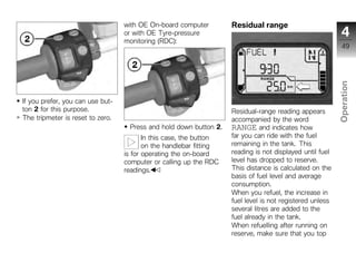 with OE On-board computer         Residual range
                                  or with OE Tyre-pressure                                                  4
                                  monitoring (RDC):
                                                                                                            49




                                                                                                          Operation
If you prefer, you can use but-
ton 2 for this purpose.                                             Residual-range reading appears
The tripmeter is reset to zero.                                     accompanied by the word                z
                                   Press and hold down button 2.    RANGE and indicates how
                                         In this case, the button   far you can ride with the fuel
                                         on the handlebar fitting   remaining in the tank. This
                                  is for operating the on-board     reading is not displayed until fuel
                                  computer or calling up the RDC    level has dropped to reserve.
                                  readings.                         This distance is calculated on the
                                                                    basis of fuel level and average
                                                                    consumption.
                                                                    When you refuel, the increase in
                                                                    fuel level is not registered unless
                                                                    several litres are added to the
                                                                    fuel already in the tank.
                                                                    When refuelling after running on
                                                                    reserve, make sure that you top
 