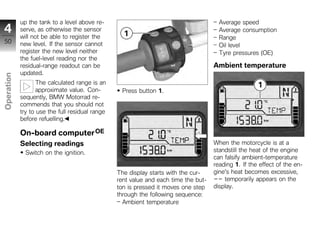 up the tank to a level above re-                                           Average speed
4           serve, as otherwise the sensor                                             Average consumption
            will not be able to register the                                           Range
50          new level. If the sensor cannot                                            Oil level
            register the new level neither                                             Tyre pressures (OE)
            the fuel-level reading nor the
            residual-range readout can be                                            Ambient temperature
            updated.
Operation




                   The calculated range is an
                   approximate value. Con-        Press button 1.
            sequently, BMW Motorrad re-
            commends that you should not
z           try to use the full residual range
            before refuelling.

            On-board computer OE
            Selecting readings                                                       When the motorcycle is at a
              Switch on the ignition.                                                standstill the heat of the engine
                                                                                     can falsify ambient-temperature
                                                                                     reading 1. If the effect of the en-
                                                 The display starts with the cur-    gine's heat becomes excessive,
                                                 rent value and each time the but-   -- temporarily appears on the
                                                 ton is pressed it moves one step    display.
                                                 through the following sequence:
                                                   Ambient temperature
 