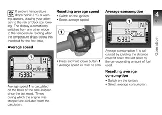 If ambient temperature          Resetting average speed            Average consumption
      drops below 3 °C a warn-         Switch on the ignition.                                                4
ing appears, drawing your atten-       Select average speed.
tion to the risk of black ice form-                                                                           51
ing. The display automatically
switches from any other mode
to the temperature reading when
the temperature drops below this




                                                                                                            Operation
threshold for the first time.

Average speed
                                                                         Average consumption 1 is cal-
                                                                         culated by dividing the distance    z
                                                                         covered since the last reset by
                                       Press and hold down button 1.     the corresponding amount of fuel
                                       Average speed is reset to zero.   used.

                                                                         Resetting average
                                                                         consumption
                                                                          Switch on the ignition.
                                                                          Select average consumption.
Average speed 1 is calculated
on the basis of the time elapsed
since the last reset. Times
during which the engine was
stopped are excluded from the
calculation.
 