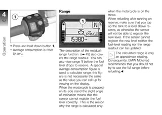Range                                 when the motorcycle is on the
4                                                                                 move.
                                                                                  When refuelling after running on
52                                                                                reserve, make sure that you top
                                                                                  up the tank to a level above re-
                                                                                  serve, as otherwise the sensor
                                                                                  will not be able to register the
                                                                                  new level. If the sensor cannot
Operation




                                                                                  register the new level neither the
                                                                                  fuel-level reading nor the range
            Press and hold down button 1.
                                                                                  readout can be updated.
            Average consumption is reset    The description of the residual-
            to zero.                                                                     The calculated range is only
z                                           range function ( 49) also cov-
                                            ers the range readout. You can               an approximate reading.
                                            also view range 1 before the fuel     Consequently, BMW Motorrad
                                            level drops to reserve. A special     recommends that you should not
                                            average-consumption figure is         try to use the full range before
                                            used to calculate range; this fig-    refuelling.
                                            ure is not necessarily the same
                                            as the value you can call up for
                                            viewing on the display.
                                            When the motorcycle is propped
                                            on its side stand the slight angle
                                            of inclination means that the
                                            sensor cannot register the fuel
                                            level correctly. This is the reason
                                            why the range is calculated only
 