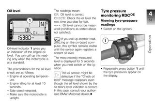 Oil level                             The readings mean:                       Tyre pressure
                                      OK: Oil level is correct.                monitoring RDC OE                    4
                                      CHECK: Check the oil level the
                                                                               Viewing tyre-pressure                53
                                      next time you stop for fuel.
                                      ---: Oil level cannot be meas-           readings
                                      ured (conditions as stated above          Switch on the ignition.
                                      not satisfied).




                                                                                                                  Operation
                                             If you call up another read-
                                             ing on the on-board com-
                                      puter, this symbol remains visible
Oil-level indicator 1 gives you       until the sensor again registers a
an indication of the engine oil       correct oil level.                                                           z
level. You can call up this read-
ing only when the motorcycle is       The most recently measured
at a standstill.                      level is displayed for 5 seconds
                                      when you next switch on the ig-
The preconditions for the oil level   nition.                                   Repeatedly press button 1 until
check are as follows:                        The oil sensor might be            the tyre pressures appear on
  Engine at operating temperat-              defective if the "Check oil        the display.
  ure.                                level" message reappears even
  Engine idling for at least 10       though the oil level shown by the
  seconds.                            oil tank's level indicator is correct.
  Side stand retracted.               In this case, consult your author-
  Make sure the motorcycle is         ised BMW Motorrad dealer.
  upright.
 