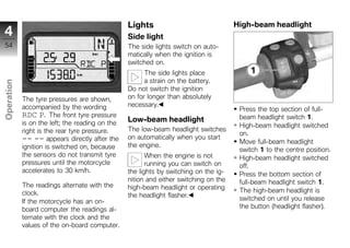 Lights                               High-beam headlight
4                                                Side light
54                                               The side lights switch on auto-
                                                 matically when the ignition is
                                                 switched on.
                                                       The side lights place
                                                       a strain on the battery.
Operation




                                                 Do not switch the ignition
            The tyre pressures are shown,        on for longer than absolutely
            accompanied by the wording           necessary.
                                                                                       Press the top section of full-
z           RDC P. The front tyre pressure                                             beam headlight switch 1.
            is on the left; the reading on the   Low-beam headlight
                                                                                       High-beam headlight switched
            right is the rear tyre pressure.     The low-beam headlight switches
                                                                                       on.
            -- -- appears directly after the     on automatically when you start
                                                                                       Move full-beam headlight
            ignition is switched on, because     the engine.
                                                                                       switch 1 to the centre position.
            the sensors do not transmit tyre            When the engine is not         High-beam headlight switched
            pressures until the motorcycle              running you can switch on      off.
            accelerates to 30 km/h.              the lights by switching on the ig-    Press the bottom section of
                                                 nition and either switching on the    full-beam headlight switch 1.
            The readings alternate with the      high-beam headlight or operating
            clock.                                                                     The high-beam headlight is
                                                 the headlight flasher.                switched on until you release
            If the motorcycle has an on-
            board computer the readings al-                                            the button (headlight flasher).
            ternate with the clock and the
            values of the on-board computer.
 