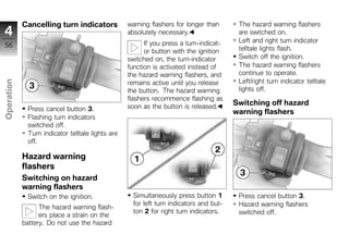 Cancelling turn indicators            warning flashers for longer than       The hazard warning flashers
4                                                 absolutely necessary.                  are switched on.
                                                        If you press a turn-indicat-     Left and right turn indicator
56
                                                        or button with the ignition      telltale lights flash.
                                                  switched on, the turn-indicator        Switch off the ignition.
                                                  function is activated instead of       The hazard warning flashers
                                                  the hazard warning flashers, and       continue to operate.
                                                                                         Left/right turn indicator telltale
Operation




                                                  remains active until you release
                                                  the button. The hazard warning         lights off.
                                                  flashers recommence flashing as
                                                  soon as the button is released.
                                                                                        Switching off hazard
             Press cancel button 3.                                                     warning flashers
z            Flashing turn indicators
             switched off.
             Turn indicator telltale lights are
             off.

            Hazard warning
            flashers
            Switching on hazard
            warning flashers
             Switch on the ignition.                Simultaneously press button 1        Press cancel button 3.
                                                    for left turn indicators and but-    Hazard warning flashers
                  The hazard warning flash-
                                                    ton 2 for right turn indicators.     switched off.
                  ers place a strain on the
            battery. Do not use the hazard
 