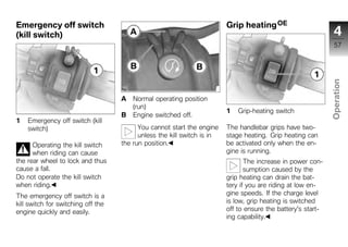 Emergency off switch                                                     Grip heating OE
(kill switch)                                                                                                   4
                                                                                                                57




                                                                                                              Operation
                                    A   Normal operating position
                                        (run)
                                                                         1   Grip-heating switch
                                    B   Engine switched off.                                                   z
1   Emergency off switch (kill
    switch)                               You cannot start the engine    The handlebar grips have two-
                                          unless the kill switch is in   stage heating. Grip heating can
      Operating the kill switch     the run position.                    be activated only when the en-
      when riding can cause                                              gine is running.
the rear wheel to lock and thus                                                 The increase in power con-
cause a fall.                                                                   sumption caused by the
Do not operate the kill switch                                           grip heating can drain the bat-
when riding.                                                             tery if you are riding at low en-
The emergency off switch is a                                            gine speeds. If the charge level
kill switch for switching off the                                        is low, grip heating is switched
engine quickly and easily.                                               off to ensure the battery's start-
                                                                         ing capability.
 