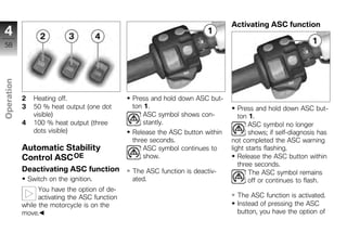 Activating ASC function
4
58
Operation




            2     Heating off.                  Press and hold down ASC but-
            3     50 % heat output (one dot     ton 1.                             Press and hold down ASC but-
z                 visible)                          ASC symbol shows con-          ton 1.
            4     100 % heat output (three          stantly.                           ASC symbol no longer
                  dots visible)                 Release the ASC button within          shows; if self-diagnosis has
                                                three seconds.                  not completed the ASC warning
            Automatic Stability                     ASC symbol continues to     light starts flashing.
            Control ASC OE                          show.                          Release the ASC button within
                                                                                   three seconds.
            Deactivating ASC function           The ASC function is deactiv-           The ASC symbol remains
                Switch on the ignition.         ated.                                  off or continues to flash.
                  You have the option of de-
                  activating the ASC function                                     The ASC function is activated.
            while the motorcycle is on the                                        Instead of pressing the ASC
            move.                                                                 button, you have the option of
 