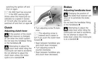 switching the ignition off and                                          Brakes
  then on again.
                                                                          Adjusting handbrake lever               4
      An ASC fault has occurred                                                                                   59
      if the ASC warning light                                                  Changing the position of
shows when the motorcycle ac-                                                   the brake-fluid reservoir can
celerates to a speed in excess                                            allow air to penetrate the brake
of 10 km/h after the ignition was                                         system.
switched off and then on again.                                           Do not twist the handlebar fitting




                                                                                                                Operation
                                                                          or the handlebars.
Clutch                                  Turn adjusting screw 1 clock-            Attempting to adjust the
Adjusting clutch lever                  wise.                                    brake lever while riding the
                                                                          motorcycle can lead to accidents.
      If the position of the clutch          The adjusting screw is                                              z
                                             indexed and is easier to     Do not attempt to adjust the
      fluid reservoir is changed,                                         brake lever unless the motorcycle
air can enter the clutch system.      turn if you push the clutch lever
                                      forward.                            is at a standstill.
Do not twist the handlebar fitting
or the handlebars.                      Span between handlebar grip
      Attempting to adjust the          and clutch lever increases.
      clutch lever while riding the     Turn adjusting screw 1
motorcycle can lead to accidents.       counter-clockwise.
Do not attempt to adjust the            Span between handlebar grip
clutch lever unless the motor-          and clutch lever decreases.
cycle is at a standstill.
 