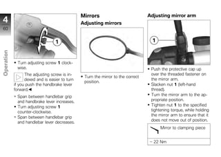Mirrors                           Adjusting mirror arm
4                                               Adjusting mirrors
60
Operation




              Turn adjusting screw 1 clock-
              wise.                                                                Push the protective cap up
z                 The adjusting screw is in-
                                                 Turn the mirror to the correct
                                                                                   over the threaded fastener on
                  dexed and is easier to turn                                      the mirror arm.
                                                 position.
            if you push the handbrake lever                                        Slacken nut 1 (left-hand
            forward.                                                               thread).
              Span between handlebar grip                                          Turn the mirror arm to the ap-
              and handbrake lever increases.                                       propriate position.
              Turn adjusting screw 1                                               Tighten nut 1 to the specified
              counter-clockwise.                                                   tightening torque, while holding
                                                                                   the mirror arm to ensure that it
              Span between handlebar grip
                                                                                   does not move out of position.
              and handlebar lever decreases.
                                                                                        Mirror to clamping piece


                                                                                    22 Nm
 