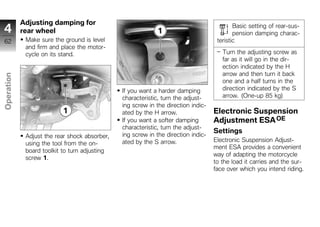 Adjusting damping for
4           rear wheel
                                                                                           Basic setting of rear-sus-
                                                                                           pension damping charac-
62           Make sure the ground is level                                          teristic
             and firm and place the motor-
             cycle on its stand.                                                      Turn the adjusting screw as
                                                                                      far as it will go in the dir-
                                                                                      ection indicated by the H
                                                                                      arrow and then turn it back
Operation




                                                                                      one and a half turns in the
                                               If you want a harder damping           direction indicated by the S
                                               characteristic, turn the adjust-       arrow. (One-up 85 kg)

z                                              ing screw in the direction indic-
                                               ated by the H arrow.                Electronic Suspension
                                               If you want a softer damping        Adjustment ESA OE
                                               characteristic, turn the adjust-
                                                                                   Settings
             Adjust the rear shock absorber,   ing screw in the direction indic-
                                               ated by the S arrow.                Electronic Suspension Adjust-
             using the tool from the on-
                                                                                   ment ESA provides a convenient
             board toolkit to turn adjusting
                                                                                   way of adapting the motorcycle
             screw 1.
                                                                                   to the load it carries and the sur-
                                                                                   face over which you intend riding.
 