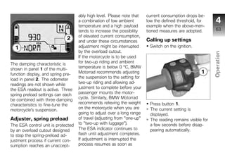 ably high level. Please note that    current consumption drops be-
                                    a combination of low ambient         low the defined threshold, for       4
                                    temperature and a high payload       example when the above-men-
                                    tends to increase the possibility    tioned measures are adopted.         63
                                    of elevated current consumption,
                                    and under these circumstances        Calling up settings
                                    adjustment might be interrupted       Switch on the ignition.
                                    by the overload cutout.




                                                                                                            Operation
                                    If the motorcycle is to be used
                                    for two-up riding and ambient
The damping characteristic is
shown in panel 1 of the multi-      temperature is below 0 °C, BMW
                                    Motorrad recommends adjusting
function display, and spring pre-                                                                            z
                                    the suspension to the setting for
load in panel 2. The odometer
                                    two-up riding and allowing ad-
readings are not shown while
the ESA readout is active. Three    justment to complete before your
                                    passenger mounts the motor-
spring preload settings can each
                                    cycle. Similarly, BMW Motorrad
be combined with three damping
characteristics to fine-tune the    recommends relieving the weight       Press button 1.
                                    on the motorcycle when you are        The current setting is
motorcycle's suspension.
                                    going to adjust over a long range     displayed.
Adjuster, spring preload            of travel (adjusting from "one-up"    The reading remains visible for
The ESA control unit is protected   to "two-up with luggage").            a few seconds before disap-
by an overload cutout designed      The ESA indicator continues to        pearing automatically.
to stop the spring-preload ad-      flash until adjustment completes.
justment process if current con-    If adjustment is interrupted the
sumption reaches an unaccept-       process resumes as soon as
 
