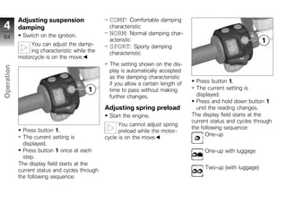 Adjusting suspension                 COMF:     Comfortable damping
4           damping                              characteristic
              Switch on the ignition.            NORM: Normal damping char-
64                                               acteristic
                 You can adjust the damp-        SPORT: Sporty damping
                 ing characteristic while the    characteristic
            motorcycle is on the move.
                                                 The setting shown on the dis-
Operation




                                                 play is automatically accepted
                                                 as the damping characteristic
                                                 if you allow a certain length of     Press button 1.
                                                 time to pass without making          The current setting is
z                                                further changes.                     displayed.
                                                                                      Press and hold down button 1
                                                Adjusting spring preload              until the reading changes.
                                                 Start the engine.                  The display field starts at the
                                                                                    current status and cycles through
                                                      You cannot adjust spring
                                                                                    the following sequence:
              Press button 1.                         preload while the motor-
                                                                                          One-up
              The current setting is            cycle is on the move.
              displayed.
              Press button 1 once at each                                                One-up with luggage
              step.
            The display field starts at the
                                                                                         Two-up (with luggage)
            current status and cycles through
            the following sequence:
 