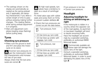 The settings shown on the                  At high road speeds, tyre   If tyre pressure is too low:
  display are automatically ac-              valves have a tendency to      Correct tyre pressure.              4
  cepted as the spring preload        open as a result of centrifugal
                                                                                                                65
  and, if applicable, the damp-       force.                             Headlight
  ing characteristic if you allow a   Fit metal valve caps with rubber
  certain length of time to pass      seals and screw them on firmly
                                                                         Adjusting headlight for
  without pressing making further     to prevent sudden deflation.       driving on left/driving on
  changes. The reading flashes                                           right




                                                                                                              Operation
                                        Check that tyre pressures are
  while spring preload adjustment                                        If the motorcycle is ridden in a
                                        correct as per the data below.
  is in progress.                                                        country where the opposite rule
  Wait until adjustment com-                 Tyre pressure, front        of the road applies, its asymmet-
  pletes (reading stops flashing)                                        ric low-beam headlight will tend
  before pulling away.                                                   to dazzle oncoming traffic.           z
                                         2.5 bar (one-up, tyre cold)     Have the headlight set accord-
Tyres                                    2.5 bar (two-up and/or with     ingly by a specialist workshop,
Checking tyre pressure                   luggage, tyre cold)             preferably an authorised BMW
                                                                         Motorrad dealer.
  Make sure the ground is level              Tyre pressure, rear
  and firm and place the motor-                                                 Commercially available ad-
  cycle on its stand.                                                           hesive tape will damage the
                                         2.9 bar (one-up, tyre cold)     plastic lens of the light.
      Incorrect tyre pressures im-
                                                                         Consult a specialist workshop,
      pair the motorcycle's hand-        2.9 bar (two-up and/or with
                                                                         preferably an authorised BMW
ling characteristics and increase        luggage, tyre cold)
                                                                         Motorrad dealer, in order to avoid
the rate of tyre wear.
                                                                         damaging the plastic lens of the
Always check that the tyre pres-
                                                                         light.
sures are correct.
 