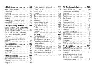 5 Riding . . . . . . . . . . . . . . . . . . . .          69   Brake system, general . . . . . .                       101   10 Technical data . . . . . . .                        135
Safety instructions . . . . . . . . . . .                 70   Brake pads . . . . . . . . . . . . . . . . .            102   Troubleshooting chart . . . . . .                      136
Checklist . . . . . . . . . . . . . . . . . . . . .       72   Brake fluid . . . . . . . . . . . . . . . . . .         103   Threaded fasteners . . . . . . . .                     137
Starting . . . . . . . . . . . . . . . . . . . . . . .    72   Clutch . . . . . . . . . . . . . . . . . . . . . .      105   Engine . . . . . . . . . . . . . . . . . . . . .       139
Running in . . . . . . . . . . . . . . . . . . .          75   Tyres . . . . . . . . . . . . . . . . . . . . . . .     106   Fuel . . . . . . . . . . . . . . . . . . . . . . . .   140
Brakes . . . . . . . . . . . . . . . . . . . . . . .      76   Rims . . . . . . . . . . . . . . . . . . . . . . .      107   Engine oil . . . . . . . . . . . . . . . . . .         140
Parking your motorcycle . . . . .                         77   Wheels . . . . . . . . . . . . . . . . . . . . .        107   Clutch . . . . . . . . . . . . . . . . . . . . . .     141
Refuelling . . . . . . . . . . . . . . . . . . . .        79   Front-wheel stand . . . . . . . . . .                   115   Transmission . . . . . . . . . . . . . . .             141
6 Engineering details . . . . .                           81   Rear-wheel stand . . . . . . . . . .                    116   Rear-wheel drive . . . . . . . . . . .                 142
Brake system with BMW Mo-                                      Bulbs . . . . . . . . . . . . . . . . . . . . . . .     118   Running gear . . . . . . . . . . . . . . .             142
torrad Integral ABS OE . . . . . . . .                    82   Jump starting . . . . . . . . . . . . . .               125   Brakes . . . . . . . . . . . . . . . . . . . . .       143
Electronic engine manage-                                      Battery . . . . . . . . . . . . . . . . . . . . .       126   Wheels and tyres . . . . . . . . . . .                 143
ment with BMW Motorrad                                         9 Care . . . . . . . . . . . . . . . . . . . . .        131   Electrics . . . . . . . . . . . . . . . . . . . .      146
ASC OE . . . . . . . . . . . . . . . . . . . . . . .      84   Care products . . . . . . . . . . . . . .               132   Frame . . . . . . . . . . . . . . . . . . . . . .      147
Tyre pressure monitoring                                       Washing motorcycle . . . . . . . .                      132   Dimensions . . . . . . . . . . . . . . . .             148
RDC OE . . . . . . . . . . . . . . . . . . . . . . .      86   Cleaning easily damaged                                       Weights . . . . . . . . . . . . . . . . . . . .        148
                                                               components . . . . . . . . . . . . . . . .              132   Riding specifications . . . . . . .                    149
7 Accessories . . . . . . . . . . . . .                   89
General instructions . . . . . . . . . .                  90   Paint care . . . . . . . . . . . . . . . . . .          133   11 Service . . . . . . . . . . . . . . . .             151
Power socket . . . . . . . . . . . . . . . .              90   Protective wax coating . . . . .                        134   BMW Motorrad service . . . . .                         152
Luggage . . . . . . . . . . . . . . . . . . . . .         91   Laying up motorcycle . . . . . .                        134   BMW Motorrad service
Case OA . . . . . . . . . . . . . . . . . . . . . .       92   Restoring motorcycle to                                       quality . . . . . . . . . . . . . . . . . . . . . .    152
                                                               use . . . . . . . . . . . . . . . . . . . . . . . . .   134   BMW Motorrad Service
8 Maintenance . . . . . . . . . . . .                     97
                                                                                                                             Card: on-the-spot break-
General instructions . . . . . . . . . .                  98
                                                                                                                             down assistance . . . . . . . . . . .                  152
Toolkit . . . . . . . . . . . . . . . . . . . . . . . .   98
Engine oil . . . . . . . . . . . . . . . . . . . .        99
 