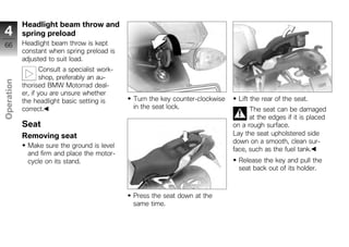 Headlight beam throw and
4           spring preload
66          Headlight beam throw is kept
            constant when spring preload is
            adjusted to suit load.
                    Consult a specialist work-
                    shop, preferably an au-
Operation




            thorised BMW Motorrad deal-
            er, if you are unsure whether
            the headlight basic setting is       Turn the key counter-clockwise     Lift the rear of the seat.
            correct.                             in the seat lock.                      The seat can be damaged
z                                                                                       at the edges if it is placed
            Seat                                                                  on a rough surface.
            Removing seat                                                         Lay the seat upholstered side
                                                                                  down on a smooth, clean sur-
              Make sure the ground is level
                                                                                  face, such as the fuel tank.
              and firm and place the motor-
              cycle on its stand.                                                   Release the key and pull the
                                                                                    seat back out of its holder.



                                                 Press the seat down at the
                                                 same time.
 