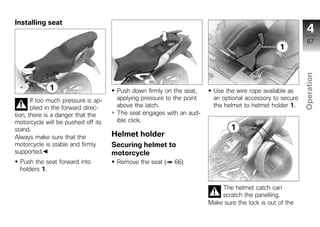 Installing seat
                                                                                                             4
                                                                                                             67




                                                                                                           Operation
                                      Push down firmly on the seat,      Use the wire rope available as
       If too much pressure is ap-    applying pressure to the point     an optional accessory to secure
       plied in the forward direc-    above the latch.                   the helmet to helmet holder 1.     z
tion, there is a danger that the      The seat engages with an aud-
motorcycle will be pushed off its     ible click.
stand.
Always make sure that the            Helmet holder
motorcycle is stable and firmly      Securing helmet to
supported.                           motorcycle
  Push the seat forward into          Remove the seat (   66)
  holders 1.


                                                                           The helmet catch can
                                                                           scratch the panelling.
                                                                       Make sure the lock is out of the
 