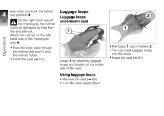 way when you hook the helmet       Luggage loops
4           into position.
                                               Luggage loops
68                On the right-hand side of    underneath seat
                  the motorcycle, the helmet
            could be damaged by heat from
            the end silencer.
            Attach the helmet on the left-
Operation




            hand side of the motorcycle
            only.
             Pass the steel cable through                                         Pull loops 1 out of holders 2.
             the helmet and push it onto                                          You can hook luggage straps
z            the helmet holder.                                                   into the loops.
             Install the seat ( 67)                                               Install the seat ( 67)
                                               Loops 1 for attaching luggage
                                               straps are located on the under-
                                               side of the seat.

                                               Using luggage loops
                                                Remove the seat ( 66)
                                                Turn the seat upside down.
 