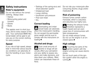 Safety instructions                   Settings of the spring-strut and   Do not ride your motorcycle after
5        Rider's equipment
                                               shock-absorber system              consuming alcohol, drugs and/or
                                               Imbalanced load                    medication.
70       Do not ride without the correct       Loose clothing
         clothing. Always wear:                Insufficient tyre pressure         Risk of poisoning
           Helmet                              Poor tyre tread                    Exhaust fumes contain carbon
           Motorcycling jacket and             Etc.                               monoxide, which is colourless
           trousers                                                               and odourless but highly toxic.
Riding




           Gloves                            Correct loading                             Inhaling the exhaust fumes
           Boots                                   Overloading and imbal-                therefore represents a
z                                                  anced loads can adversely      health hazard and can even
         This applies even to short jour-
         neys, and to every season of the    affect the motorcycle's handling.    cause loss of consciousness with
         year. Your authorised BMW Mo-       Do not exceed the permissible        fatal consequences.
         torrad dealer will be glad to ad-   gross weight and be sure to          Do not inhale exhaust fumes.
         vise you on the correct clothing    comply with the instructions on      Do not run the engine in an en-
         for every purpose.                  loading.                             closed space.

         Speed                               Alcohol and drugs                    High voltage
         If you ride at high speed, always          Even small amounts of               Touching live parts of the
         bear in mind that various bound-           alcohol or drugs will ad-           ignition system with the
         ary conditions can adversely af-    versely affect your perception       engine running can cause electric
         fect the handling of your motor-    and your ability to assess situ-     shock.
         cycle:                              ations and make decisions, and       Do not touch parts of the igni-
                                             slow down your reflexes. Med-        tion system when the engine is
                                             ication can exacerbate these ef-     running.
                                             fects.
 