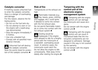 Catalytic converter                  Risk of fire                          Tampering with the
If misfiring causes unburned fuel    Temperatures at the exhaust are       control unit of the                  5
to enter the catalytic converter,    high.                                 electronic engine-                   71
there is a danger of overheating            Flammable materials (e.g.      management system
and damage.                                 hay, leaves, grass, clothing        Tampering with the engine
For this reason, observe the fol-    and luggage, etc.) could ignite            control unit can damage
lowing points:                       if allowed to come into contact       the motorcycle and cause acci-
   Do not run the fuel tank dry.




                                                                                                               Riding
                                     with the hot exhaust pipe.            dents.
   Do not attempt to start or run    Do not permit flammable materi-       Do not tamper with the engine
   the engine with a spark-plug      als to come into contact with the
   cap disconnected.
                                                                           control unit.                       z
                                     hot exhaust system.
   Stop the engine immediately if                                                Tampering with the engine
   it misfires.                            Cooling would be                      control unit can result in
                                           inadequate if the engine        mechanical loads that the mo-
   Use only unleaded fuel.
                                     were allowed to idle for a lengthy    torcycle's components are not
   Comply with all specified main-
                                     period with the motorcycle at         designed to withstand. Damage
   tenance intervals.
                                     a standstill: overheating would       caused in this way is not covered
      Unburned fuel will destroy     result. In extreme cases, the         by the warranty.
      the catalytic converter.       motorcycle could catch fire.          Do not tamper with the engine
Note the points listed for protec-   Do not allow the engine to idle       control unit.
tion of the catalytic converter.     unnecessarily. Ride away imme-
                                     diately after starting the engine.
 