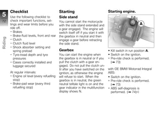 Checklist                               Starting                                 Starting engine.
5        Use the following checklist to          Side stand
72       check important functions, set-         You cannot start the motorcycle
         tings and wear limits before you        with the side stand extended and
         ride off.                               a gear engaged. The engine will
            Brakes                               switch itself off if you start it with
            Brake-fluid levels, front and rear   the gearbox in neutral and then
Riding




            Clutch                               engage a gear before retracting
            Clutch fluid level                   the side stand.
z           Shock absorber setting and
            spring preload                       Gearbox                                   Kill switch in run position A.
            Tyre-tread depth and tyre            You can start the engine when             Switch on the ignition.
            pressures                            the gearbox is in neutral or if you       Pre-ride check is performed.
            Cases correctly installed and        pull the clutch with a gear en-           ( 73)
            luggage secured                      gaged. Do not pull the clutch un-
                                                 til after you have switched on the       with OE BMW Motorrad Integral
         At regular intervals:                   ignition, as otherwise the engine        ABS:
           Engine oil level (every refuelling    will refuse to start. When the             Switch on the ignition.
           stop)                                 gearbox is in neutral, the green           Pre-ride check is performed.
           Brake-pad wear (every third           neutral telltale light is on and the       ( 73)
           refuelling stop)                      gear indicator in the multifunction        ABS self-diagnosis is
                                                 display shows N.                           performed. ( 74)
 