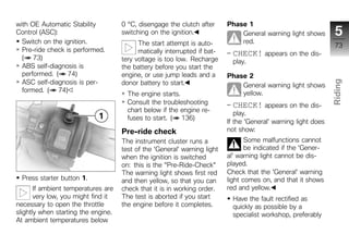 with OE Automatic Stability          0 °C, disengage the clutch after      Phase 1
Control (ASC):                       switching on the ignition.                General warning light shows        5
  Switch on the ignition.                  The start attempt is auto-          red.
                                                                                                                  73
  Pre-ride check is performed.             matically interrupted if bat-     CHECK! appears on the dis-
  ( 73)                              tery voltage is too low. Recharge       play.
  ABS self-diagnosis is              the battery before you start the
  performed. ( 74)                   engine, or use jump leads and a       Phase 2
  ASC self-diagnosis is per-




                                                                                                                 Riding
                                     donor battery to start.                   General warning light shows
  formed. ( 74)                                                                yellow.
                                       The engine starts.
                                       Consult the troubleshooting           CHECK! appears on the dis-          z
                                       chart below if the engine re-
                                                                              play.
                                       fuses to start. ( 136)
                                                                           If the 'General' warning light does
                                     Pre-ride check                        not show:
                                     The instrument cluster runs a                Some malfunctions cannot
                                     test of the 'General' warning light          be indicated if the 'Gener-
                                     when the ignition is switched         al' warning light cannot be dis-
                                     on: this is the "Pre-Ride-Check"      played.
                                     The warning light shows first red     Check that the 'General' warning
  Press starter button 1.            and then yellow, so that you can      light comes on, and that it shows
       If ambient temperatures are   check that it is in working order.    red and yellow.
       very low, you might find it   The test is aborted if you start        Have the fault rectified as
necessary to open the throttle       the engine before it completes.         quickly as possible by a
slightly when starting the engine.                                           specialist workshop, preferably
At ambient temperatures below
 